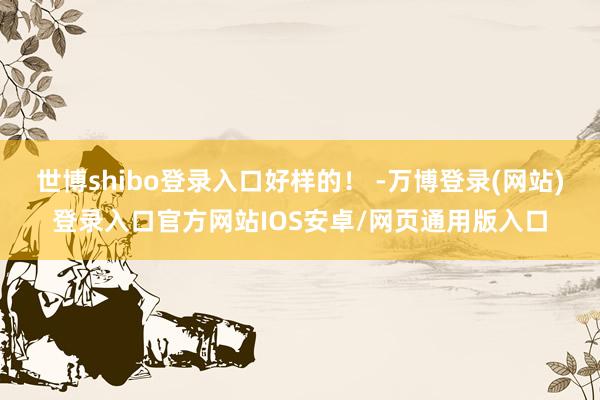 世博shibo登录入口好样的！ -万博登录(网站)登录入口官方网站IOS安卓/网页通用版入口