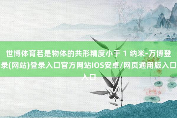 世博体育若是物体的共形精度小于 1 纳米-万博登录(网站)登录入口官方网站IOS安卓/网页通用版入口