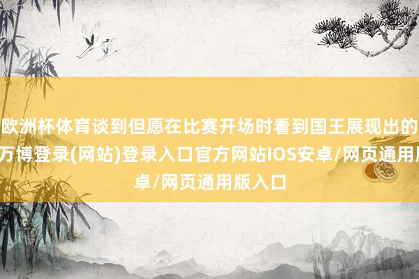 欧洲杯体育谈到但愿在比赛开场时看到国王展现出的现象-万博登录(网站)登录入口官方网站IOS安卓/网页通用版入口