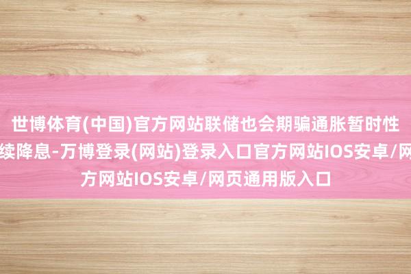 世博体育(中国)官方网站联储也会期骗通胀暂时性回落的窗口连续降息-万博登录(网站)登录入口官方网站IOS安卓/网页通用版入口