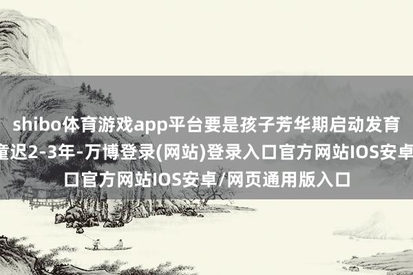 shibo体育游戏app平台要是孩子芳华期启动发育的本事比正常儿童迟2-3年-万博登录(网站)登录入口官方网站IOS安卓/网页通用版入口