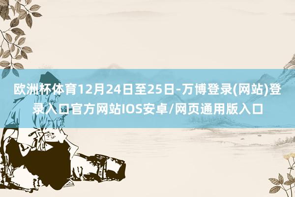 欧洲杯体育12月24日至25日-万博登录(网站)登录入口官方网站IOS安卓/网页通用版入口