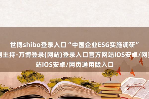 世博shibo登录入口“中国企业ESG实施调研”活动由中国网主持-万博登录(网站)登录入口官方网站IOS安卓/网页通用版入口