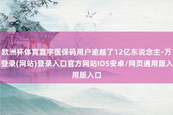欧洲杯体育寰宇医保码用户逾越了12亿东说念主-万博登录(网站)登录入口官方网站IOS安卓/网页通用版入口
