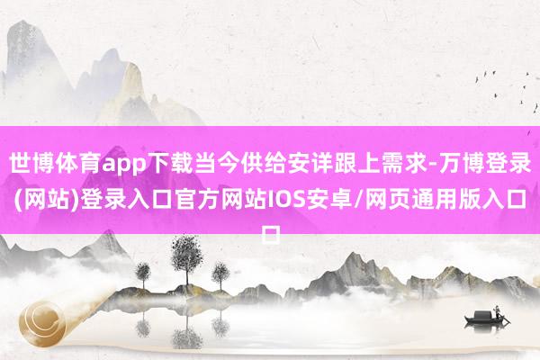 世博体育app下载当今供给安详跟上需求-万博登录(网站)登录入口官方网站IOS安卓/网页通用版入口