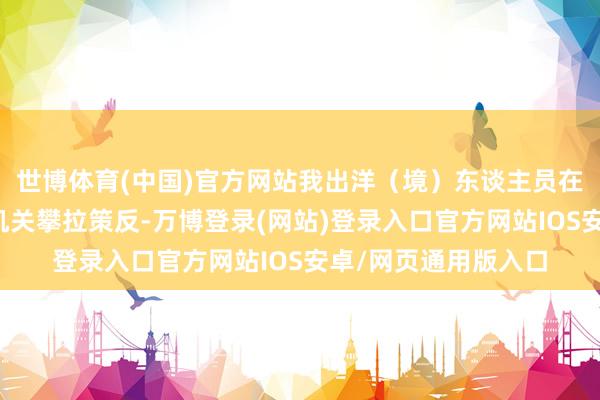 世博体育(中国)官方网站我出洋（境）东谈主员在境外屡遭间谍谍报机关攀拉策反-万博登录(网站)登录入口官方网站IOS安卓/网页通用版入口