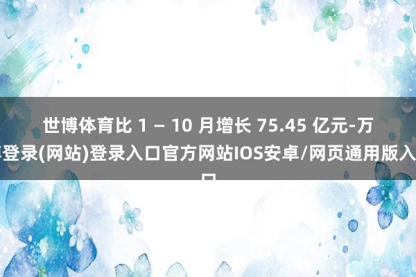 世博体育比 1 — 10 月增长 75.45 亿元-万博登录(网站)登录入口官方网站IOS安卓/网页通用版入口