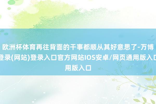 欧洲杯体育再往背面的干事都顺从其好意思了-万博登录(网站)登录入口官方网站IOS安卓/网页通用版入口