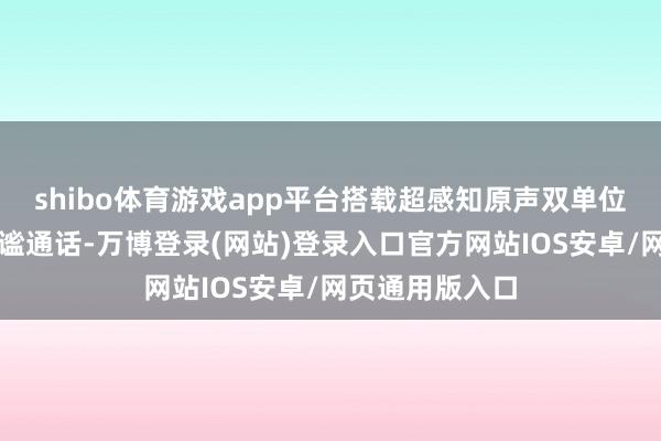 shibo体育游戏app平台搭载超感知原声双单位；撑执双向静谧通话-万博登录(网站)登录入口官方网站IOS安卓/网页通用版入口
