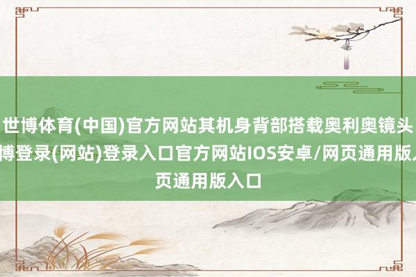 世博体育(中国)官方网站其机身背部搭载奥利奥镜头-万博登录(网站)登录入口官方网站IOS安卓/网页通用版入口