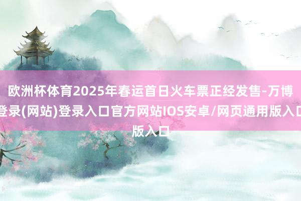 欧洲杯体育2025年春运首日火车票正经发售-万博登录(网站)登录入口官方网站IOS安卓/网页通用版入口