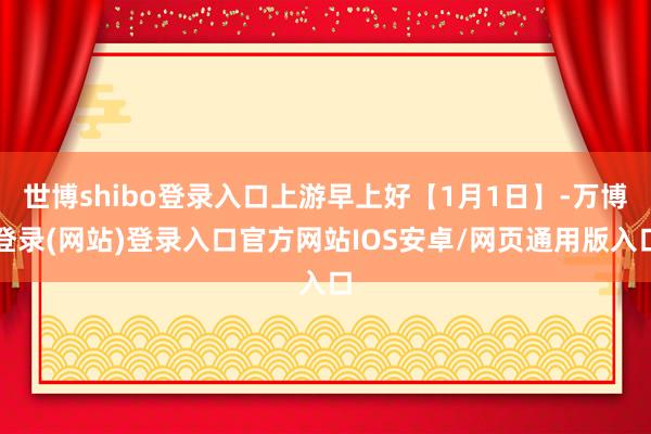 世博shibo登录入口上游早上好【1月1日】-万博登录(网站)登录入口官方网站IOS安卓/网页通用版入口