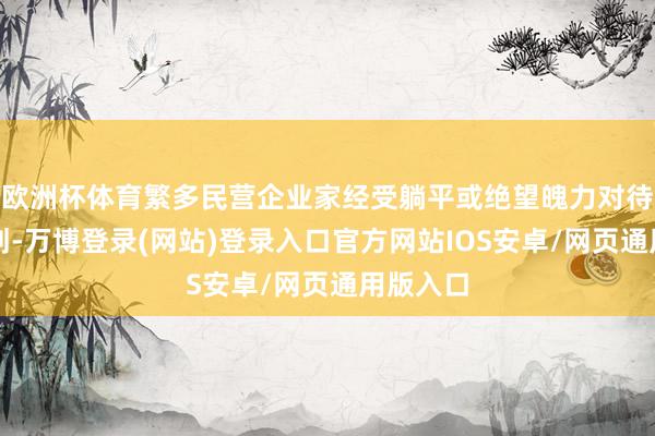欧洲杯体育繁多民营企业家经受躺平或绝望魄力对待企业规划-万博登录(网站)登录入口官方网站IOS安卓/网页通用版入口