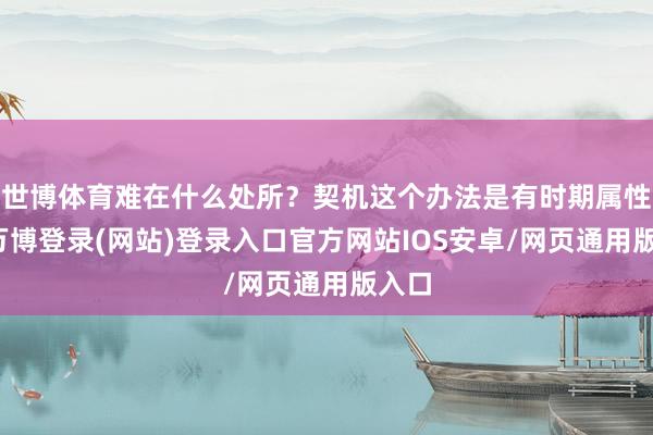 世博体育难在什么处所？契机这个办法是有时期属性的-万博登录(网站)登录入口官方网站IOS安卓/网页通用版入口