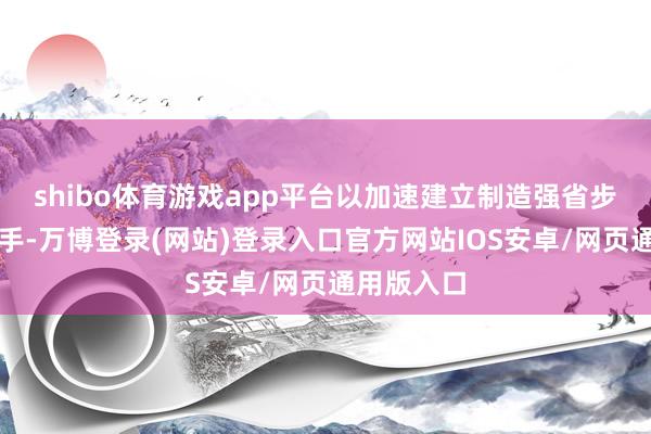 shibo体育游戏app平台以加速建立制造强省步履为总捏手-万博登录(网站)登录入口官方网站IOS安卓/网页通用版入口