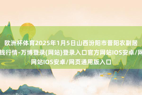 欧洲杯体育2025年1月5日山西汾阳市晋阳农副居品批发市集价钱行情-万博登录(网站)登录入口官方网站IOS安卓/网页通用版入口