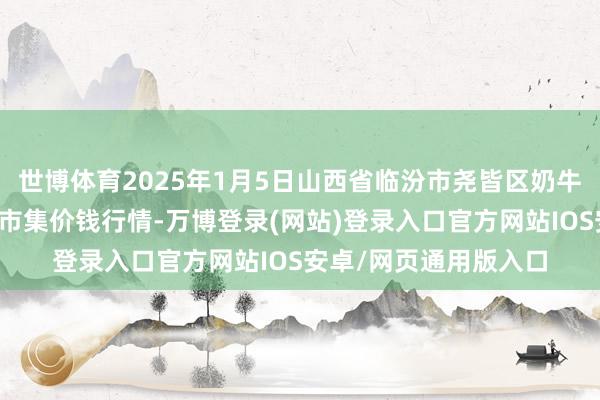 世博体育2025年1月5日山西省临汾市尧皆区奶牛场尧丰农副产物批发市集价钱行情-万博登录(网站)登录入口官方网站IOS安卓/网页通用版入口