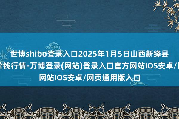 世博shibo登录入口2025年1月5日山西新绛县蔬菜批发商场价钱行情-万博登录(网站)登录入口官方网站IOS安卓/网页通用版入口