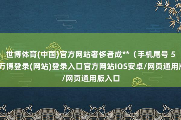 世博体育(中国)官方网站奢侈者成**（手机尾号 5240-万博登录(网站)登录入口官方网站IOS安卓/网页通用版入口