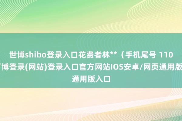 世博shibo登录入口花费者林**（手机尾号 1100-万博登录(网站)登录入口官方网站IOS安卓/网页通用版入口