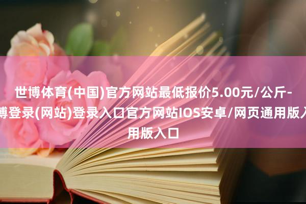 世博体育(中国)官方网站最低报价5.00元/公斤-万博登录(网站)登录入口官方网站IOS安卓/网页通用版入口
