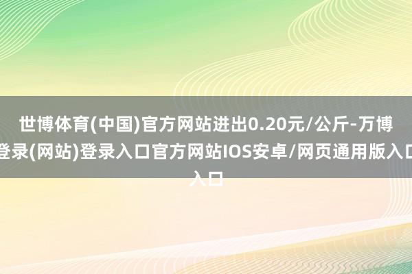 世博体育(中国)官方网站进出0.20元/公斤-万博登录(网站)登录入口官方网站IOS安卓/网页通用版入口