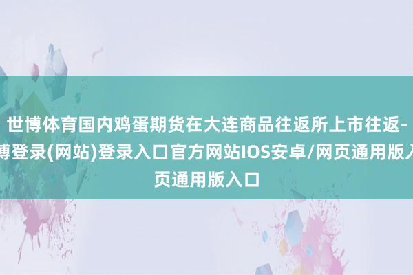世博体育国内鸡蛋期货在大连商品往返所上市往返-万博登录(网站)登录入口官方网站IOS安卓/网页通用版入口