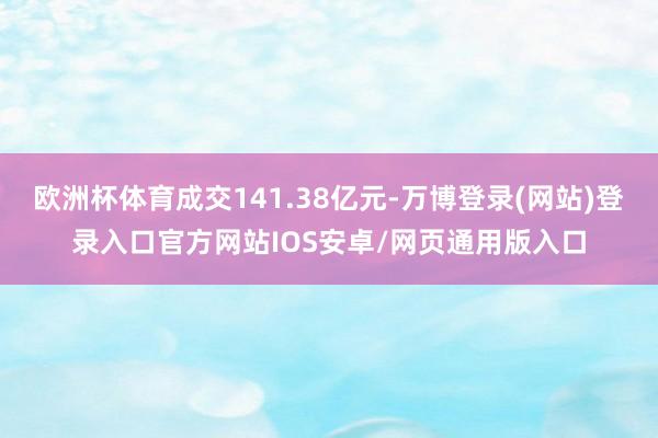 欧洲杯体育成交141.38亿元-万博登录(网站)登录入口官方网站IOS安卓/网页通用版入口