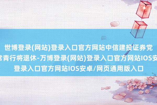 世博登录(网站)登录入口官方网站中信建投证券党委通知、董事长王常青行将退休-万博登录(网站)登录入口官方网站IOS安卓/网页通用版入口
