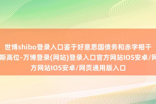 世博shibo登录入口鉴于好意思国债务和赤字相干于GDP处于如斯高位-万博登录(网站)登录入口官方网站IOS安卓/网页通用版入口