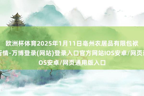 欧洲杯体育2025年1月11日亳州农居品有限包袱公司价钱行情-万博登录(网站)登录入口官方网站IOS安卓/网页通用版入口