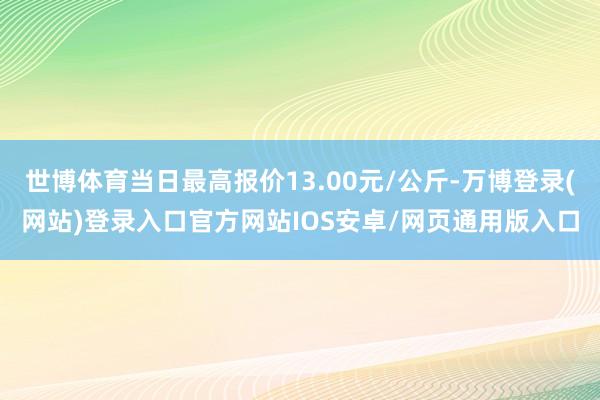 世博体育当日最高报价13.00元/公斤-万博登录(网站)登录入口官方网站IOS安卓/网页通用版入口