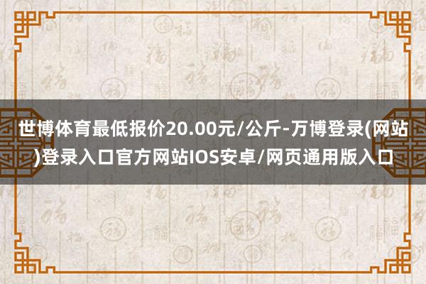 世博体育最低报价20.00元/公斤-万博登录(网站)登录入口官方网站IOS安卓/网页通用版入口