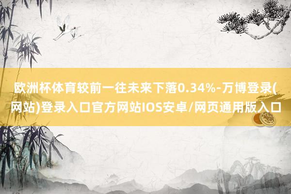 欧洲杯体育较前一往未来下落0.34%-万博登录(网站)登录入口官方网站IOS安卓/网页通用版入口