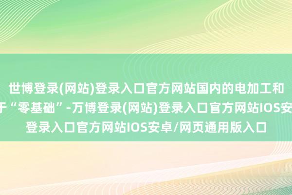 世博登录(网站)登录入口官方网站国内的电加工和特种加工行状接近于“零基础”-万博登录(网站)登录入口官方网站IOS安卓/网页通用版入口