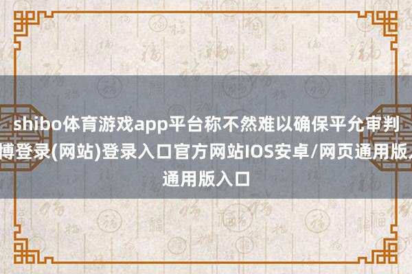 shibo体育游戏app平台称不然难以确保平允审判-万博登录(网站)登录入口官方网站IOS安卓/网页通用版入口