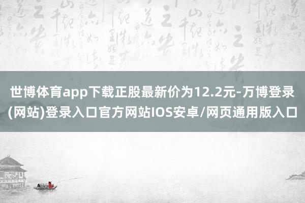 世博体育app下载正股最新价为12.2元-万博登录(网站)登录入口官方网站IOS安卓/网页通用版入口