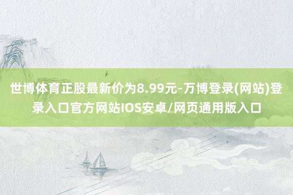 世博体育正股最新价为8.99元-万博登录(网站)登录入口官方网站IOS安卓/网页通用版入口