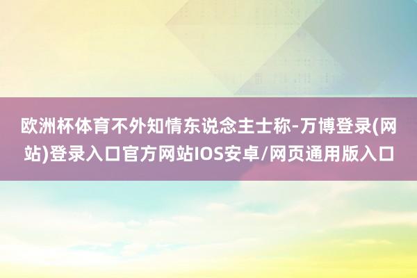 欧洲杯体育　　不外知情东说念主士称-万博登录(网站)登录入口官方网站IOS安卓/网页通用版入口