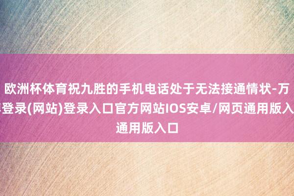 欧洲杯体育祝九胜的手机电话处于无法接通情状-万博登录(网站)登录入口官方网站IOS安卓/网页通用版入口