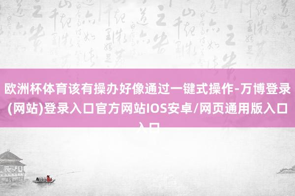 欧洲杯体育该有操办好像通过一键式操作-万博登录(网站)登录入口官方网站IOS安卓/网页通用版入口