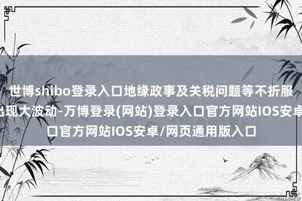 世博shibo登录入口地缘政事及关税问题等不折服成分可导致股市出现大波动-万博登录(网站)登录入口官方网站IOS安卓/网页通用版入口