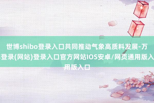 世博shibo登录入口共同推动气象高质料发展-万博登录(网站)登录入口官方网站IOS安卓/网页通用版入口