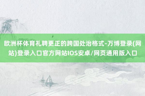 欧洲杯体育礼聘更正的跨国处治格式-万博登录(网站)登录入口官方网站IOS安卓/网页通用版入口