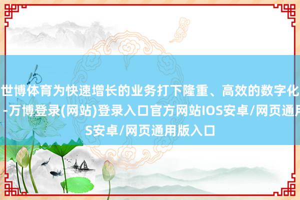 世博体育为快速增长的业务打下隆重、高效的数字化“地基”-万博登录(网站)登录入口官方网站IOS安卓/网页通用版入口