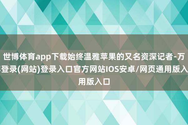 世博体育app下载始终温雅苹果的又名资深记者-万博登录(网站)登录入口官方网站IOS安卓/网页通用版入口