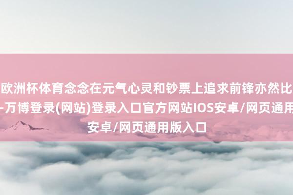 欧洲杯体育念念在元气心灵和钞票上追求前锋亦然比拟艰巨-万博登录(网站)登录入口官方网站IOS安卓/网页通用版入口