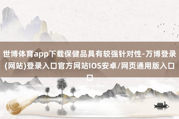 世博体育app下载保健品具有较强针对性-万博登录(网站)登录入口官方网站IOS安卓/网页通用版入口