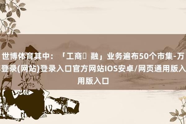 世博体育其中：「工商⾦融」业务遍布50个市集-万博登录(网站)登录入口官方网站IOS安卓/网页通用版入口