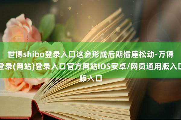 世博shibo登录入口这会形成后期插座松动-万博登录(网站)登录入口官方网站IOS安卓/网页通用版入口